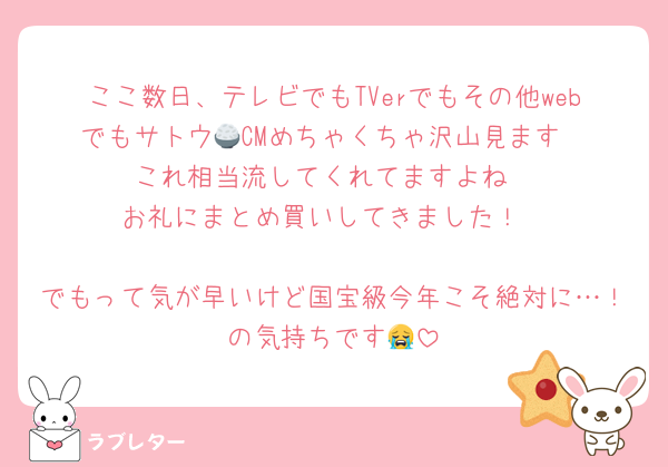 ここ数日、テレビでもTVerでもその他webでもサトウ🍚CMめちゃくちゃ沢山見ます
これ相当流してくれてますよね
お礼にまとめ買いしてきました！

でもって気が早いけど国宝級今年こそ絶対に…！の気持ちです😭