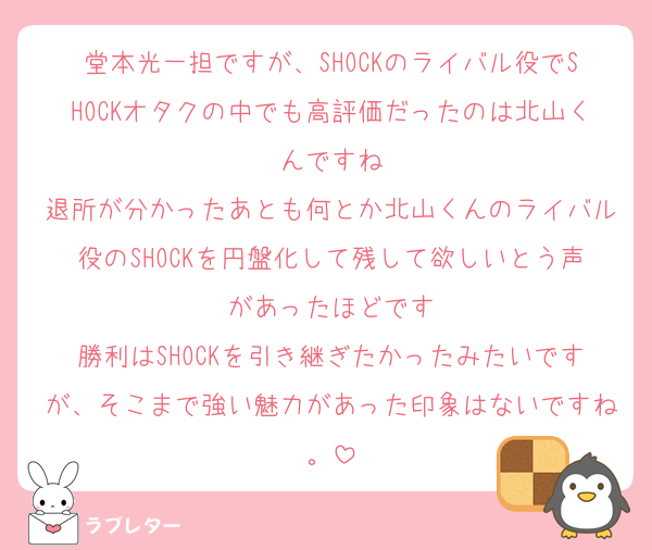 堂本光一担ですが、SHOCKのライバル役でSHOCKオタクの中でも高評価だったのは北山くんですね
退所が分かったあとも何とか北山くんのライバル役のSHOCKを円盤化して残して欲しいとう声があったほどです
勝利はSHOCKを引き継ぎたかったみたいですが、そこまで強い魅力があった印象はないですね。