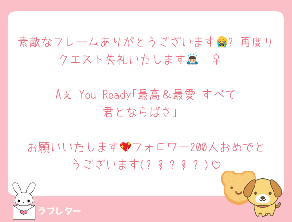 素敵なフレームありがとうございます😭✨再度リクエスト失礼いたします🙇🏻‍♀️

Aぇ You Ready｢最高＆最愛 すべて君とならばさ｣

お願いいたします💖フォロワー200人おめでとうございます(⁎ᴗ͈ˬᴗ͈⁎)