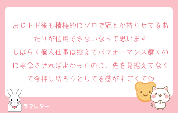 おじトド後も積極的にソロで冠とか持たせてるあたりが信用できないなって思います
しばらく個人仕事は控えてパフォーマンス磨くのに専念させればよかったのに、先を見据えてなくて今押し切ろうとしてる感がすごくて