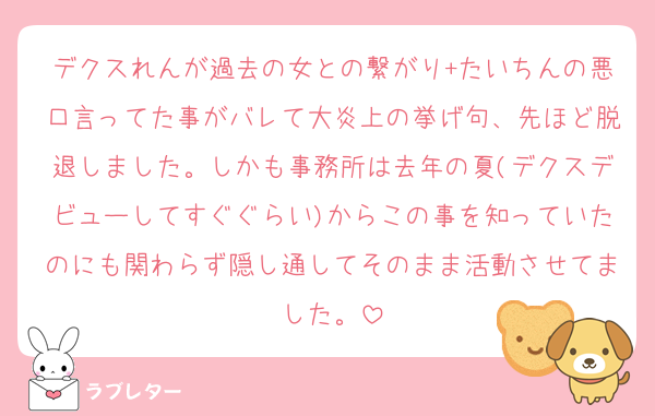 デクスれんが過去の女との繋がり+たいちんの悪口言ってた事がバレて大炎上の挙げ句、先ほど脱退しました。しかも事務所は去年の夏(デクスデビューしてすぐぐらい)からこの事を知っていたのにも関わらず隠し通してそのまま活動させてました。