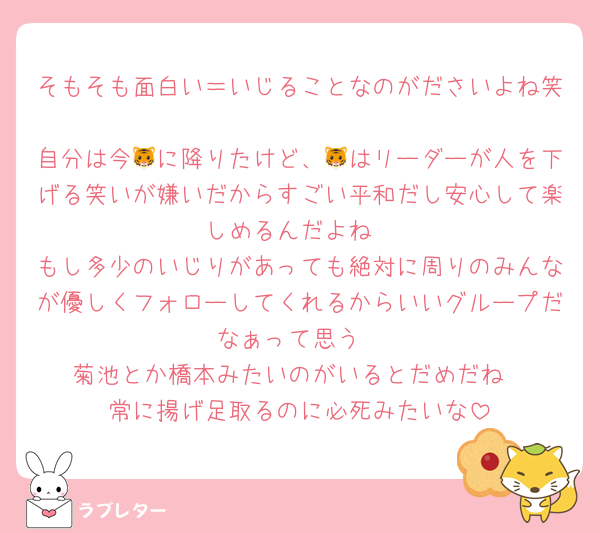 そもそも面白い＝いじることなのがださいよね笑
自分は今🐯に降りたけど、🐯はリーダーが人を下げる笑いが嫌いだからすごい平和だし安心して楽しめるんだよね
もし多少のいじりがあっても絶対に周りのみんなが優しくフォローしてくれるからいいグループだなぁって思う
菊池とか橋本みたいのがいるとだめだね
常に揚げ足取るのに必死みたいな