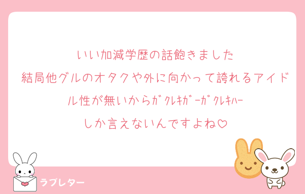 いい加減学歴の話飽きました
結局他グルのオタクや外に向かって誇れるアイドル性が無いからｶﾞｸﾚｷｶﾞｰｶﾞｸﾚｷﾊｰしか言えないんですよね