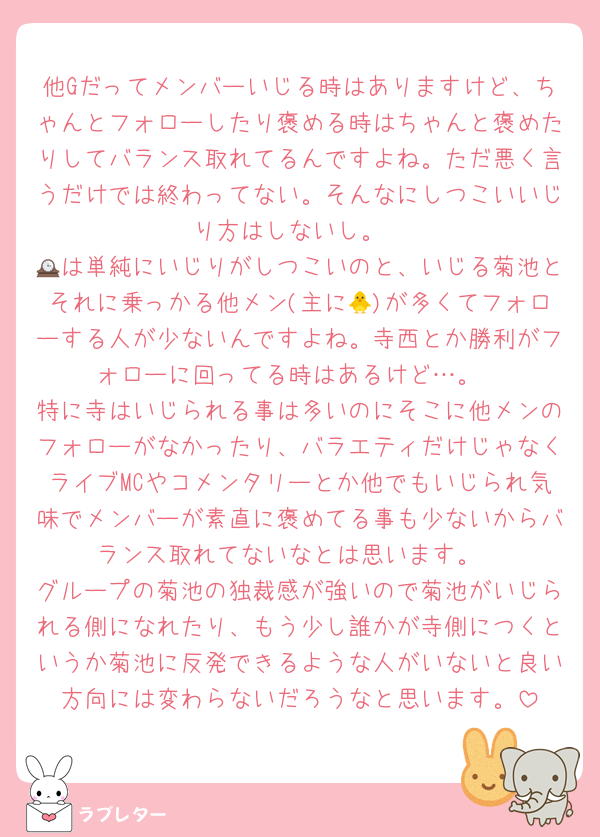 他Gだってメンバーいじる時はありますけど、ちゃんとフォローしたり褒める時はちゃんと褒めたりしてバランス取れてるんですよね。ただ悪く言うだけでは終わってない。そんなにしつこいいじり方はしないし。
🕰は単純にいじりがしつこいのと、いじる菊池とそれに乗っかる他メン(主に🐥)が多くてフォローする人が少ないんですよね。寺西とか勝利がフォローに回ってる時はあるけど…。
特に寺はいじられる事は多いのにそこに他メンのフォローがなかったり、バラエティだけじゃなくライブMCやコメンタリーとか他でもいじられ気味でメンバーが素直に褒めてる事も少ないからバランス取れてないなとは思います。
グループの菊池の独裁感が強いので菊池がいじられる側になれたり、もう少し誰かが寺側につくというか菊池に反発できるような人がいないと良い方向には変わらないだろうなと思います。