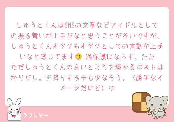 しゅうとくんはSNSの文章などアイドルとしての振る舞いが上手だなと思うことが多いですが、しゅうとくんオタクもオタクとしての言動が上手いなと感じてます🙂‍↕️過保護にならず、ただただしゅうとくんの良いところを褒めるポストばかりだし。担降りする子も少なそう。（勝手なイメージだけど）