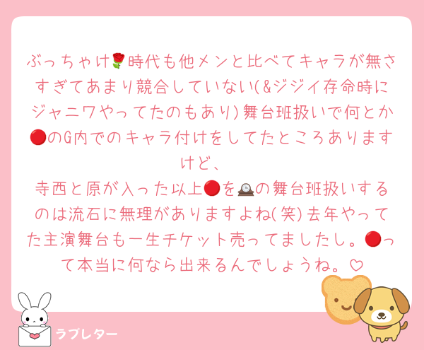 ぶっちゃけ🌹時代も他メンと比べてキャラが無さすぎてあまり競合していない(&ジジイ存命時にジャニワやってたのもあり)舞台班扱いで何とか🔴のG内でのキャラ付けをしてたところありますけど、
寺西と原が入った以上🔴を🕰️の舞台班扱いするのは流石に無理がありますよね(笑)去年やってた主演舞台も一生チケット売ってましたし。🔴って本当に何なら出来るんでしょうね。