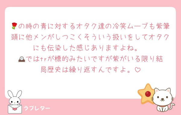 🌹の時の青に対するオタク達の冷笑ムーブも紫筆頭に他メンがしつこくそういう扱いをしてオタクにも伝染した感じありますよね。
🕰️ではtrが標的みたいですが紫がいる限り結局歴史は繰り返すんですよ。