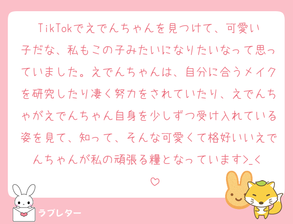 TikTokでえでんちゃんを見つけて、可愛い子だな、私もこの子みたいになりたいなって思っていました。えでんちゃんは、自分に合うメイクを研究したり凄く努力をされていたり、えでんちゃがえでんちゃん自身を少しずつ受け入れている姿を見て、知って、そんな可愛くて格好いいえでんちゃんが私の頑張る糧となっています>_< ❣️