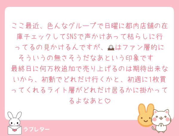 ここ最近、色んなグループで日曜に都内店舗の在庫チェックしてSNSで声かけあって枯らしに行ってるの見かけるんですが、🕰️はファン層的にそういうの無さそうだなあという印象です
最終日に何万枚追加で売り上げるのは期待出来ないから、初動でどれだけ行くかと、初週に1枚買ってくれるライト層がどれだけ居るかに掛かってるよなあと