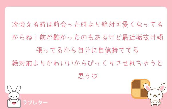 次会える時は前会った時より絶対可愛くなってるからね！前が酷かったのもあるけど最近垢抜け頑張ってるから自分に自信持ててる
絶対前よりかわいいからびっくりさせれちゃうと思う