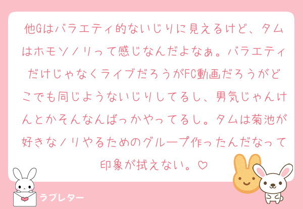 他Gはバラエティ的ないじりに見えるけど、タムはホモソノリって感じなんだよなぁ。バラエティだけじゃなくライブだろうがFC動画だろうがどこでも同じようないじりしてるし、男気じゃんけんとかそんなんばっかやってるし。タムは菊池が好きなノリやるためのグループ作ったんだなって印象が拭えない。