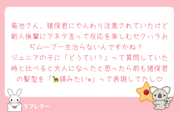 菊池さん、猪俣君にやんわり注意されていたけど新人後輩に下ネタ言って反応を楽しむセクハラおぢムーブ一生治らないんですかね？
ジュニアの子に「どうてい？」って質問していた時と比べると大人になったと思ったら前も猪俣君の髪型を「🐢頭みたいw」って表現してたし