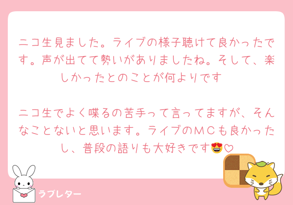 ニコ生見ました。ライブの様子聴けて良かったです。声が出てて勢いがありましたね。そして、楽しかったとのことが何よりです

ニコ生でよく喋るの苦手って言ってますが、そんなことないと思います。ライブのＭＣも良かったし、普段の語りも大好きです😍