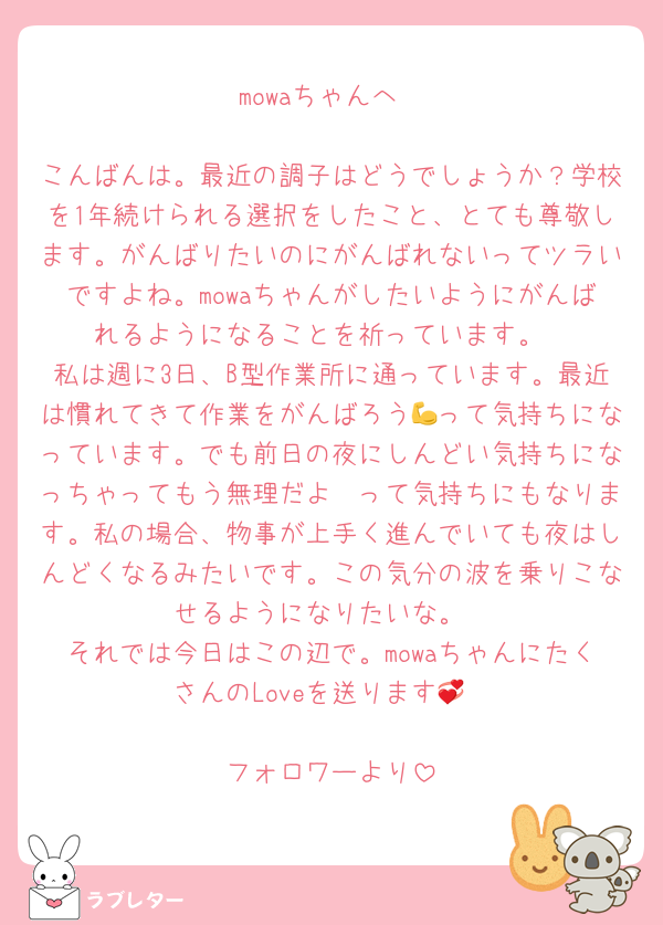 mowaちゃんへ

こんばんは。最近の調子はどうでしょうか？学校を1年続けられる選択をしたこと、とても尊敬します。がんばりたいのにがんばれないってツラいですよね。mowaちゃんがしたいようにがんばれるようになることを祈っています。
私は週に3日、B型作業所に通っています。最近は慣れてきて作業をがんばろう💪って気持ちになっています。でも前日の夜にしんどい気持ちになっちゃってもう無理だよ〜って気持ちにもなります。私の場合、物事が上手く進んでいても夜はしんどくなるみたいです。この気分の波を乗りこなせるようになりたいな。
それでは今日はこの辺で。mowaちゃんにたくさんのLoveを送ります💞

フォロワーより