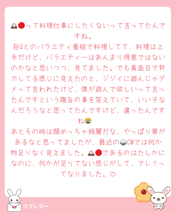 🕰🔴って料理仕事にしたくないって言ってたんですね。
自Gとのバラエティ番組で料理してて、料理は上手だけど、バラエティーはあんまり得意ではないのかなと思いつつ、見てました。でも真面目で努力してる感じに見えたのと、ジジイに遊んじゃダメって言われたけど、僕が遊んで欲しいって言ったんですという趣旨の事を答えていて、いい子なんだろうなと思ってたんですけど、違ったんですね😂
あとその時は顔めっちゃ綺麗だな、やっぱり華があるなと思ってましたが、最近の🍚CMでは何か物足りなく見えました。🕰🔴であるのはたしかになのに、何かが足りてない感じがして、アレ？ってなりました。