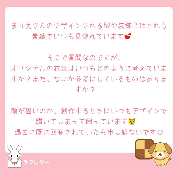 まりえさんのデザインされる服や装飾品はどれも素敵でいつも見惚れています🫶💕

そこで質問なのですが、
オリジナルの衣装はいつもどのように考えていますか？また、なにか参考にしているものはありますか？

頭が固いのか、創作するときにいつもデザインで躓いてしまって困っています😿
過去に既に回答されていたら申し訳ないです
