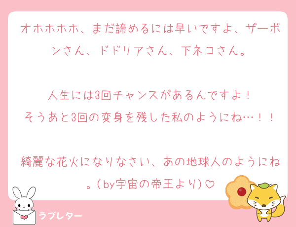 オホホホホ、まだ諦めるには早いですよ、ザーボンさん、ドドリアさん、下ネコさん。

人生には3回チャンスがあるんですよ！
そうあと3回の変身を残した私のようにね…！！
綺麗な花火になりなさい、あの地球人のようにね。(by宇宙の帝王より)