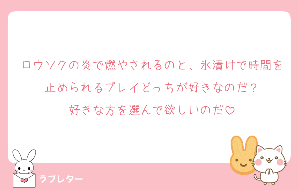 ロウソクの炎で燃やされるのと、氷漬けで時間を止められるプレイどっちが好きなのだ？
好きな方を選んで欲しいのだ