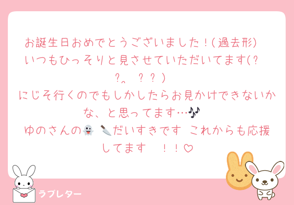 お誕生日おめでとうございました！(過去形)
いつもひっそりと見させていただいてます(՞ ᴗ ̫ ᴗ՞)
にじそ行くのでもしかしたらお見かけできないかな、と思ってます…🎶
ゆのさんの👻 🔪だいすきです♡これからも応援してます〜！！