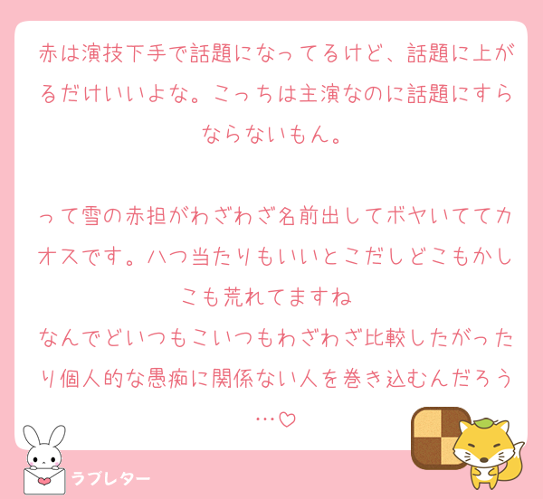 赤は演技下手で話題になってるけど、話題に上がるだけいいよな。こっちは主演なのに話題にすらならないもん。

って雪の赤担がわざわざ名前出してボヤいててカオスです。八つ当たりもいいとこだしどこもかしこも荒れてますね〜
なんでどいつもこいつもわざわざ比較したがったり個人的な愚痴に関係ない人を巻き込むんだろう…