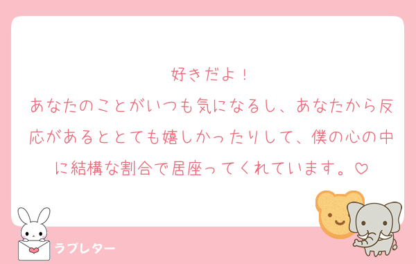 好きだよ！
あなたのことがいつも気になるし、あなたから反応があるととても嬉しかったりして、僕の心の中に結構な割合で居座ってくれています。