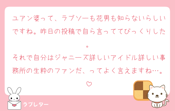 ユアン婆って、ラブソーも花男も知らないらしいですね。昨日の投稿で自ら言っててびっくりした。
それで自分はジャニーズ詳しいアイドル詳しい事務所の生粋のファンだ、ってよく言えますね…。