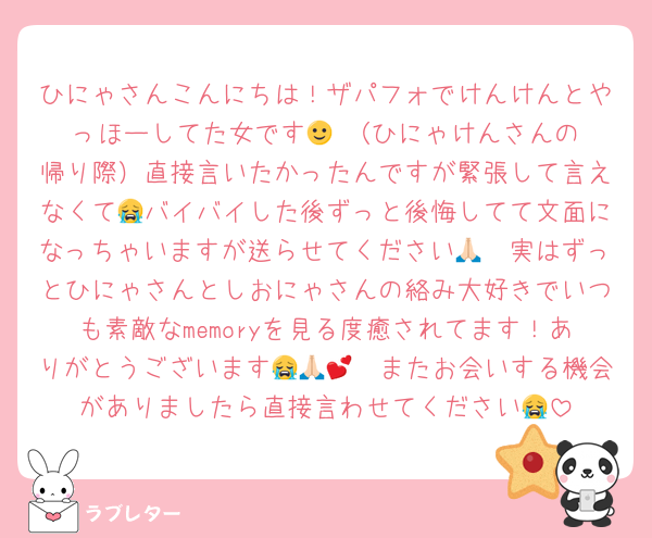 ひにゃさんこんにちは！ザパフォでけんけんとやっほーしてた女です🙂‍↕️（ひにゃけんさんの帰り際）直接言いたかったんですが緊張して言えなくて😭バイバイした後ずっと後悔してて文面になっちゃいますが送らせてください🙏🏻実はずっとひにゃさんとしおにゃさんの絡み大好きでいつも素敵なmemoryを見る度癒されてます！ありがとうございます😭🙏🏻💕またお会いする機会がありましたら直接言わせてください😭