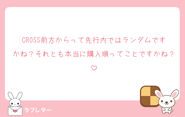 CROSS前方からって先行内ではランダムですかね？それとも本当に購入順ってことですかね？
