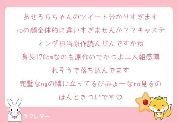 あせろらちゃんのツイート分かりすぎます
roの顔全体的に違いすぎませんか？？キャスティング担当原作読んだんですかね
身長176cmなのも原作のでかつよ二人組感薄れそうで落ち込んでます
完璧なngの隣に立ってるびみょーなro見るのほんときついです