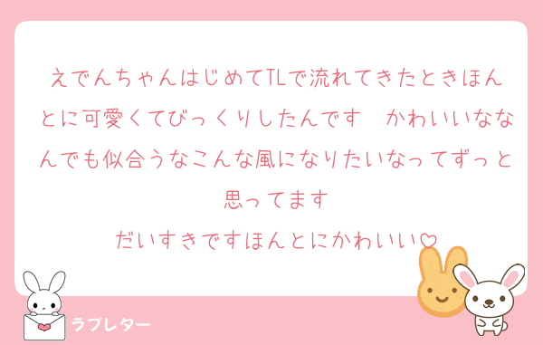 えでんちゃんはじめてTLで流れてきたときほんとに可愛くてびっくりしたんです　かわいいななんでも似合うなこんな風になりたいなってずっと思ってます
だいすきですほんとにかわいい