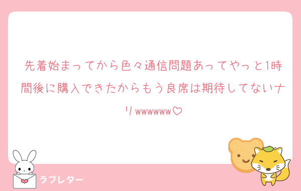 先着始まってから色々通信問題あってやっと1時間後に購入できたからもう良席は期待してないナリwwwwww