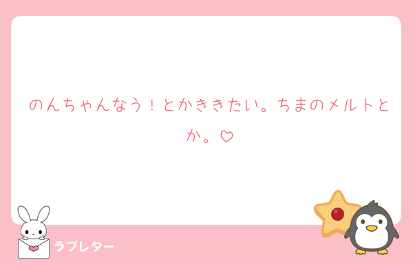 のんちゃんなう！とかききたい。ちまのメルトとか。