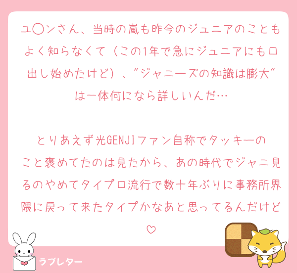 ユ◯ンさん、当時の嵐も昨今のジュニアのこともよく知らなくて（この1年で急にジュニアにも口出し始めたけど）、"ジャニーズの知識は膨大"は一体何になら詳しいんだ…

とりあえず光GENJIファン自称でタッキーのこと褒めてたのは見たから、あの時代でジャニ見るのやめてタイプロ流行で数十年ぶりに事務所界隈に戻って来たタイプかなあと思ってるんだけど