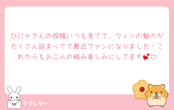 ひにゃさんの投稿いつも見てて、ウィシの魅力がたくさん詰まってて最近ファンになりました！これからもお二人の絡み楽しみにしてます💕