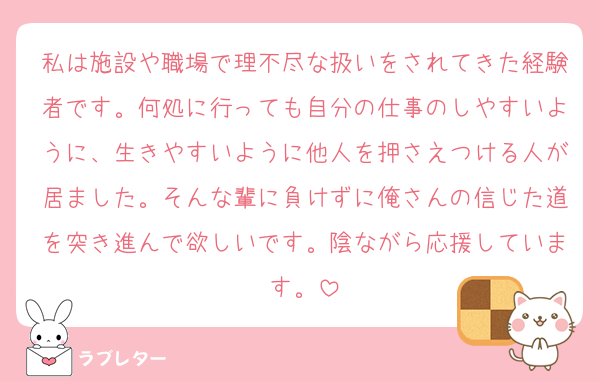 私は施設や職場で理不尽な扱いをされてきた経験者です。何処に行っても自分の仕事のしやすいように、生きやすいように他人を押さえつける人が居ました。そんな輩に負けずに俺さんの信じた道を突き進んで欲しいです。陰ながら応援しています。