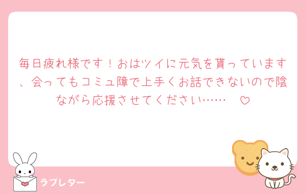毎日疲れ様です！おはツイに元気を貰っています、会ってもコミュ障で上手くお話できないので陰ながら応援させてください……🫶