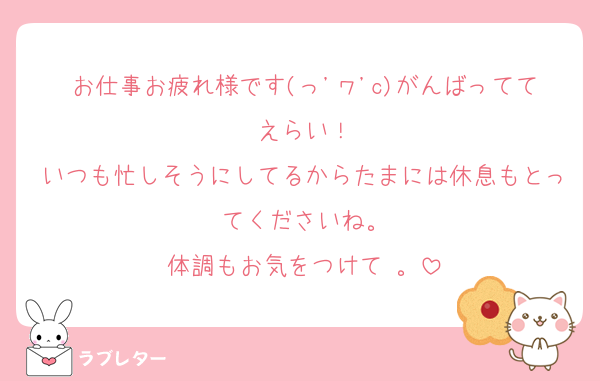 お仕事お疲れ様です(っ'ヮ'c)がんばっててえらい！
いつも忙しそうにしてるからたまには休息もとってくださいね。
体調もお気をつけて⋯。