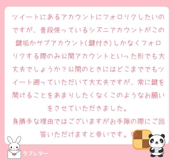 ツイートにあるアカウントにフォロリクしたいのですが、普段使っているシズニアカウントがこの鍵垢かサブアカウント(鍵付き)しかなくフォロリクする際のみ公開アカウントといった形でも大丈夫でしょうか？公開のときにはどこまででもツイート遡っていただいて大丈夫ですが、常に鍵を開けることをあまりしたくなくこのようなお願いをさせていただきました。
身勝手な理由ではございますがお手隙の際にご回答いただけますと幸いです。