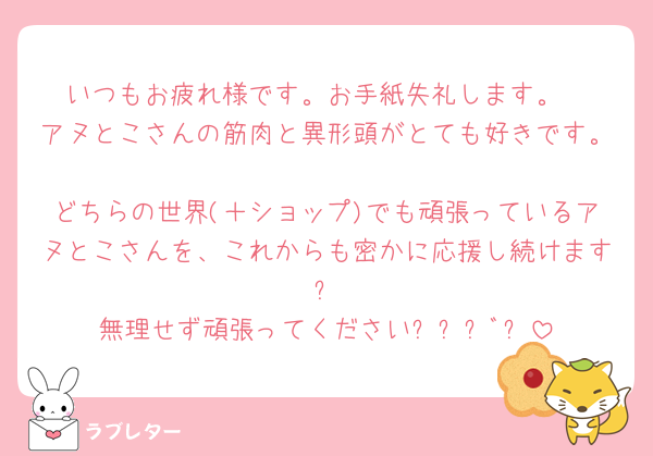 いつもお疲れ様です。お手紙失礼します。
アヌとこさんの筋肉と異形頭がとても好きです。
どちらの世界(＋ショップ)でも頑張っているアヌとこさんを、これからも密かに応援し続けます🤲✨️
無理せず頑張ってください⚐⚑﻿⚐ﾞ✨️