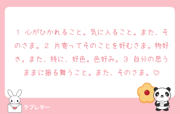 １ 心がひかれること。気に入ること。また、そのさま。２ 片寄ってそのことを好むさま。物好き。また、特に、好色。色好み。３ 自分の思うままに振る舞うこと。また、そのさま。