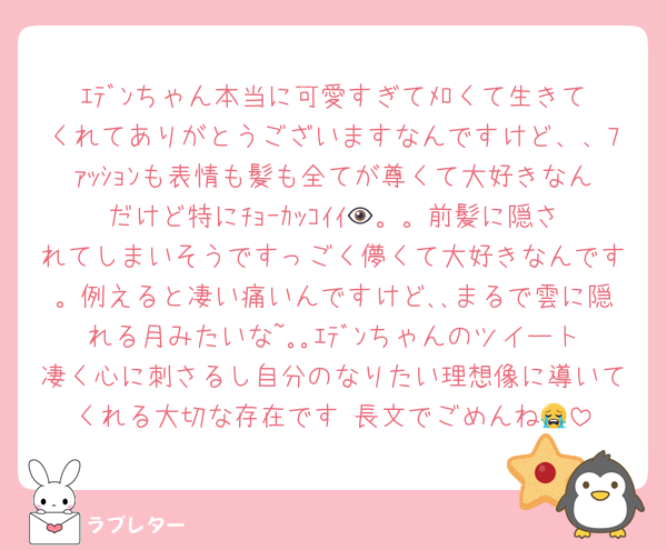 ｴﾃﾞﾝちゃん本当に可愛すぎてﾒﾛくて生きてくれてありがとうございますなんですけど、、ﾌｧｯｼｮﾝも表情も髪も全てが尊くて大好きなんだけど特にﾁｮｰｶｯｺｲｲ👁️。。前髪に隠されてしまいそうですっごく儚くて大好きなんです。例えると凄い痛いんですけど､､まるで雲に隠れる月みたいな~｡｡ｴﾃﾞﾝちゃんのツイート凄く心に刺さるし自分のなりたい理想像に導いてくれる大切な存在です♡長文でごめんね😭