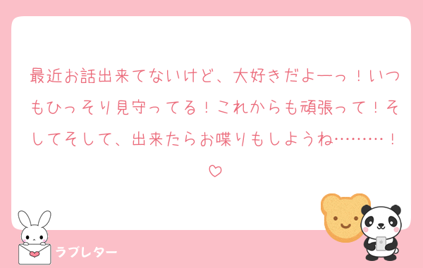 最近お話出来てないけど、大好きだよーっ！いつもひっそり見守ってる！これからも頑張って！そしてそして、出来たらお喋りもしようね………！