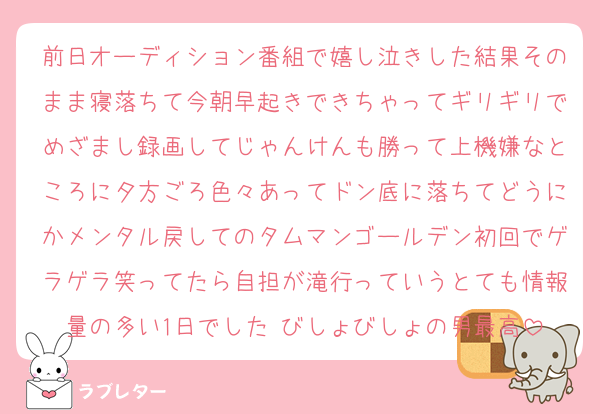 前日オーディション番組で嬉し泣きした結果そのまま寝落ちて今朝早起きできちゃってギリギリでめざまし録画してじゃんけんも勝って上機嫌なところに夕方ごろ色々あってドン底に落ちてどうにかメンタル戻してのタムマンゴールデン初回でゲラゲラ笑ってたら自担が滝行っていうとても情報量の多い1日でした びしょびしょの男最高