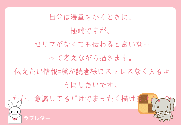 自分は漫画をかくときに、
極端ですが、
セリフがなくても伝わると良いなー
って考えながら描きます。
伝えたい情報=絵が読者様にストレスなく入るようにしたいです。
ただ、意識してるだけでまったく描けません。