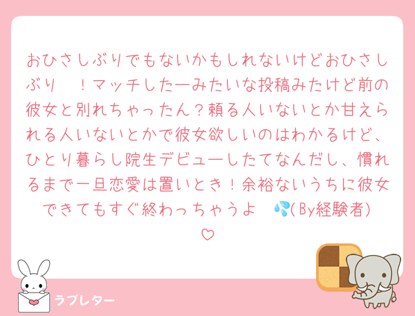 おひさしぶりでもないかもしれないけどおひさしぶり〜！マッチしたーみたいな投稿みたけど前の彼女と別れちゃったん？頼る人いないとか甘えられる人いないとかで彼女欲しいのはわかるけど、ひとり暮らし院生デビューしたてなんだし、慣れるまで一旦恋愛は置いとき！余裕ないうちに彼女できてもすぐ終わっちゃうよ〜💦(By経験者)