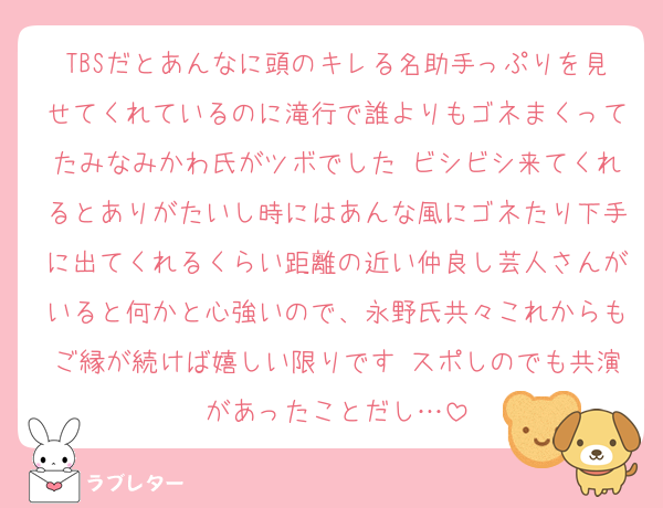 TBSだとあんなに頭のキレる名助手っぷりを見せてくれているのに滝行で誰よりもゴネまくってたみなみかわ氏がツボでした ビシビシ来てくれるとありがたいし時にはあんな風にゴネたり下手に出てくれるくらい距離の近い仲良し芸人さんがいると何かと心強いので、永野氏共々これからもご縁が続けば嬉しい限りです スポしのでも共演があったことだし…