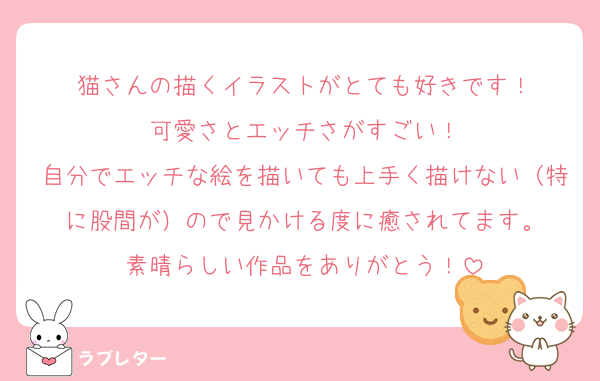 猫さんの描くイラストがとても好きです！
可愛さとエッチさがすごい！
自分でエッチな絵を描いても上手く描けない（特に股間が）ので見かける度に癒されてます。
素晴らしい作品をありがとう！