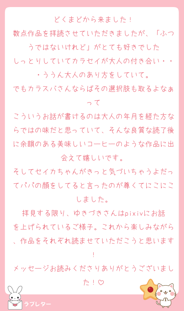 どくまどから来ました！
数点作品を拝読させていただきましたが、「ふつうではないけれど」がとても好きでした
しっとりしていてカラセイが大人の付き合い・・・ううん大人のあり方をしていて。
でもカラスバさんならばその選択肢も取るよなぁって
こういうお話が書けるのは大人の年月を経た方ならではの味だと思っていて、そんな良質な読了後に余韻のある美味しいコーヒーのような作品に出会えて嬉しいです。
そしてセイカちゃんがきっと気づいちゃうよだってパパの顔をしてると言ったのが尊くてにこにこしました。
拝見する限り、ゆきづきさんはpixivにお話を上げられているご様子。これから楽しみながら、作品をそれぞれ読ませていただこうと思います！
メッセージお読みくださりありがとうございました！