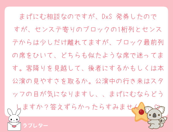 まげにむ相談なのですが、DxS 発券したのですが、センステ寄りのブロックの1桁列とセンステからは少しだけ離れてますが、ブロック最前列の席をひいて、どちらも似たような席で迷ってます。客降りを見越して、後者にするかもしくは本公演の見やすさを取るか。公演中の行き来はスタッフの目が気になりますし、、まげにむならどうしますか？答えずらかったらすみません、、