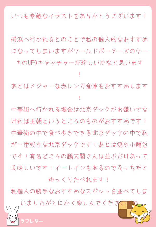 いつも素敵なイラストをありがとうございます！
横浜へ行かれるとのことで私の個人的なおすすめになってしまいますがワールドポーターズのケーキのUFOキャッチャーが珍しいかなと思います！
あとはメジャーな赤レンガ倉庫もおすすめします！
中華街へ行かれる場合は北京ダックがお嫌いでなければ王朝というところのものがおすすめです！中華街の中で食べ歩きできる北京ダックの中で私が一番好きな北京ダックです！あとは焼き小籠包です！有名どころの鵬天閣さんは並ぶだけあって美味しいです！イートインもあるのでそっちだとゆっくりたべれます！
私個人の勝手なおすすめなスポットを並べてしまいましたがとにかく楽しんでください！